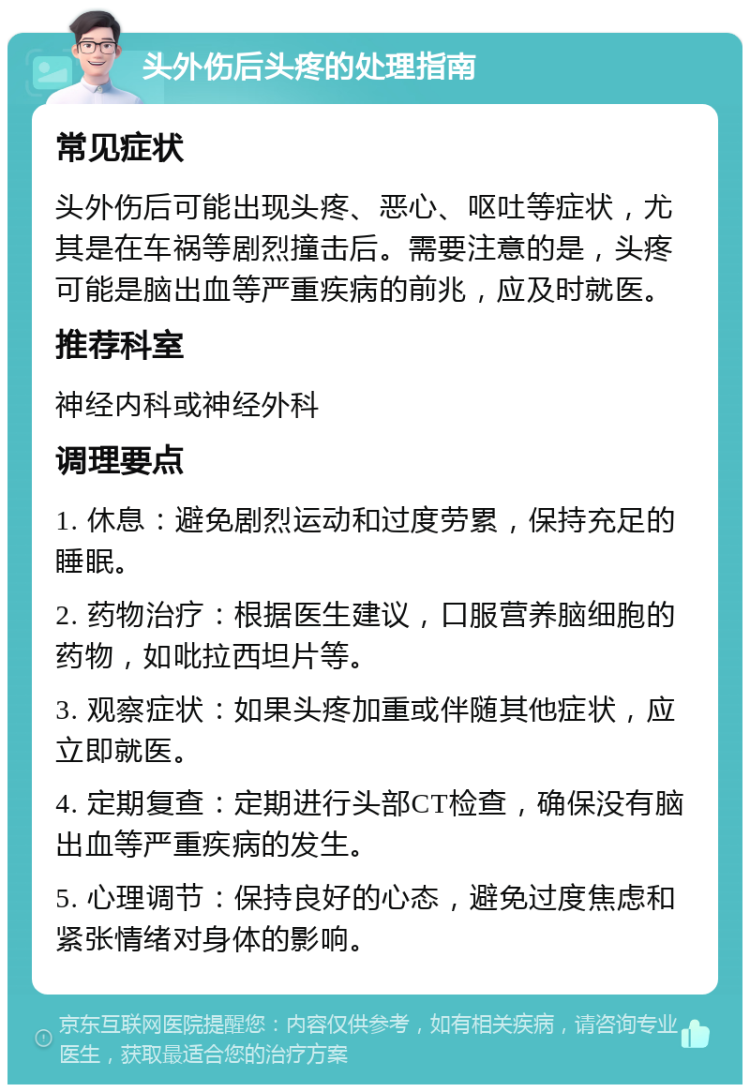 头外伤后头疼的处理指南 常见症状 头外伤后可能出现头疼、恶心、呕吐等症状，尤其是在车祸等剧烈撞击后。需要注意的是，头疼可能是脑出血等严重疾病的前兆，应及时就医。 推荐科室 神经内科或神经外科 调理要点 1. 休息：避免剧烈运动和过度劳累，保持充足的睡眠。 2. 药物治疗：根据医生建议，口服营养脑细胞的药物，如吡拉西坦片等。 3. 观察症状：如果头疼加重或伴随其他症状，应立即就医。 4. 定期复查：定期进行头部CT检查，确保没有脑出血等严重疾病的发生。 5. 心理调节：保持良好的心态，避免过度焦虑和紧张情绪对身体的影响。