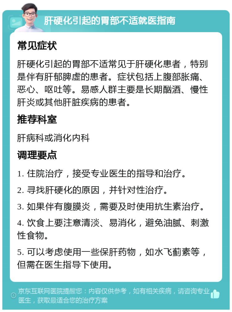 肝硬化引起的胃部不适就医指南 常见症状 肝硬化引起的胃部不适常见于肝硬化患者，特别是伴有肝郁脾虚的患者。症状包括上腹部胀痛、恶心、呕吐等。易感人群主要是长期酗酒、慢性肝炎或其他肝脏疾病的患者。 推荐科室 肝病科或消化内科 调理要点 1. 住院治疗，接受专业医生的指导和治疗。 2. 寻找肝硬化的原因，并针对性治疗。 3. 如果伴有腹膜炎，需要及时使用抗生素治疗。 4. 饮食上要注意清淡、易消化，避免油腻、刺激性食物。 5. 可以考虑使用一些保肝药物，如水飞蓟素等，但需在医生指导下使用。