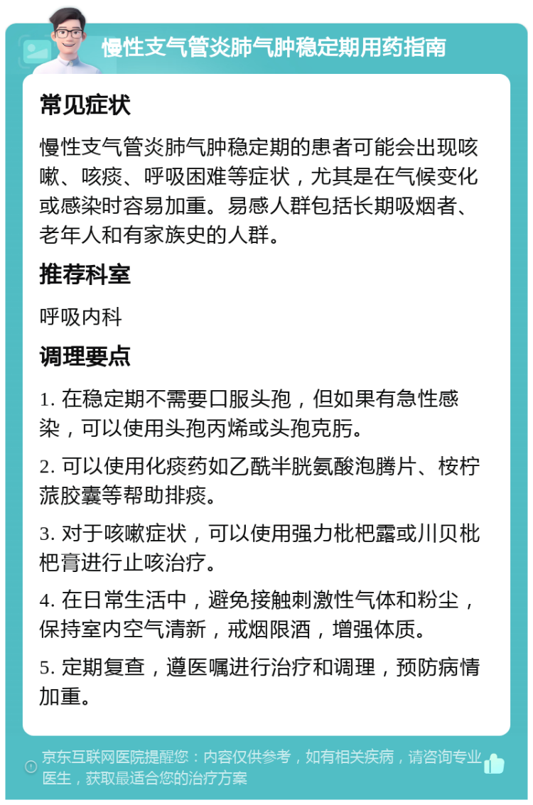 慢性支气管炎肺气肿稳定期用药指南 常见症状 慢性支气管炎肺气肿稳定期的患者可能会出现咳嗽、咳痰、呼吸困难等症状，尤其是在气候变化或感染时容易加重。易感人群包括长期吸烟者、老年人和有家族史的人群。 推荐科室 呼吸内科 调理要点 1. 在稳定期不需要口服头孢，但如果有急性感染，可以使用头孢丙烯或头孢克肟。 2. 可以使用化痰药如乙酰半胱氨酸泡腾片、桉柠蒎胶囊等帮助排痰。 3. 对于咳嗽症状，可以使用强力枇杷露或川贝枇杷膏进行止咳治疗。 4. 在日常生活中，避免接触刺激性气体和粉尘，保持室内空气清新，戒烟限酒，增强体质。 5. 定期复查，遵医嘱进行治疗和调理，预防病情加重。