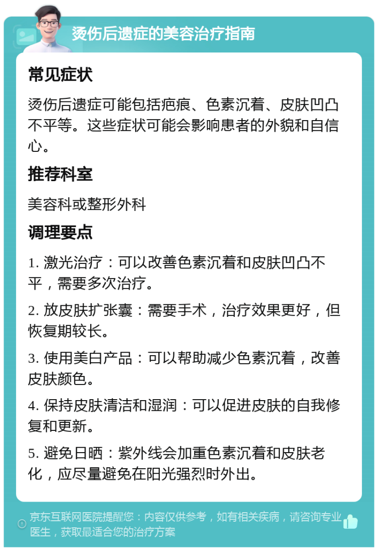 烫伤后遗症的美容治疗指南 常见症状 烫伤后遗症可能包括疤痕、色素沉着、皮肤凹凸不平等。这些症状可能会影响患者的外貌和自信心。 推荐科室 美容科或整形外科 调理要点 1. 激光治疗：可以改善色素沉着和皮肤凹凸不平，需要多次治疗。 2. 放皮肤扩张囊：需要手术，治疗效果更好，但恢复期较长。 3. 使用美白产品：可以帮助减少色素沉着，改善皮肤颜色。 4. 保持皮肤清洁和湿润：可以促进皮肤的自我修复和更新。 5. 避免日晒：紫外线会加重色素沉着和皮肤老化，应尽量避免在阳光强烈时外出。