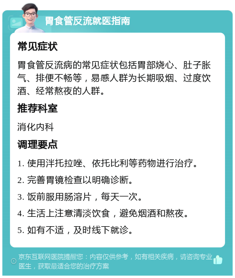 胃食管反流就医指南 常见症状 胃食管反流病的常见症状包括胃部烧心、肚子胀气、排便不畅等，易感人群为长期吸烟、过度饮酒、经常熬夜的人群。 推荐科室 消化内科 调理要点 1. 使用泮托拉唑、依托比利等药物进行治疗。 2. 完善胃镜检查以明确诊断。 3. 饭前服用肠溶片，每天一次。 4. 生活上注意清淡饮食，避免烟酒和熬夜。 5. 如有不适，及时线下就诊。