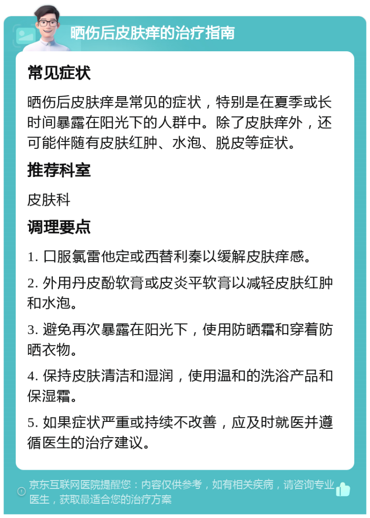 晒伤后皮肤痒的治疗指南 常见症状 晒伤后皮肤痒是常见的症状，特别是在夏季或长时间暴露在阳光下的人群中。除了皮肤痒外，还可能伴随有皮肤红肿、水泡、脱皮等症状。 推荐科室 皮肤科 调理要点 1. 口服氯雷他定或西替利秦以缓解皮肤痒感。 2. 外用丹皮酚软膏或皮炎平软膏以减轻皮肤红肿和水泡。 3. 避免再次暴露在阳光下，使用防晒霜和穿着防晒衣物。 4. 保持皮肤清洁和湿润，使用温和的洗浴产品和保湿霜。 5. 如果症状严重或持续不改善，应及时就医并遵循医生的治疗建议。