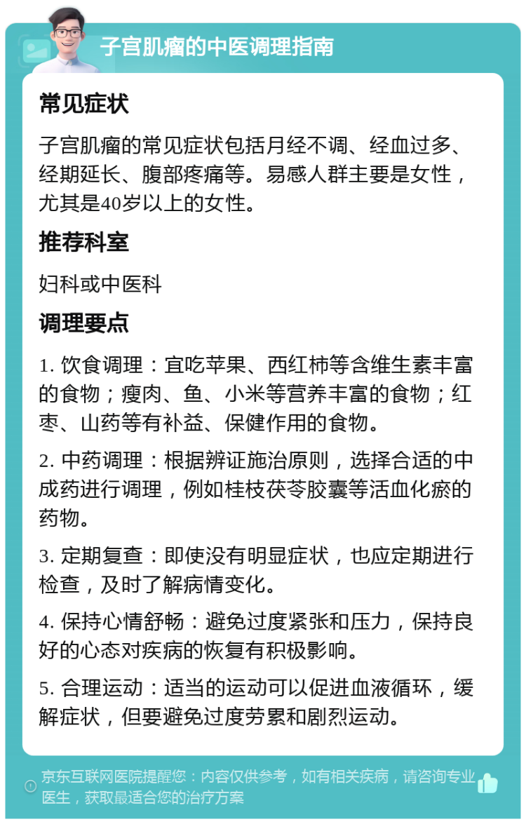 子宫肌瘤的中医调理指南 常见症状 子宫肌瘤的常见症状包括月经不调、经血过多、经期延长、腹部疼痛等。易感人群主要是女性，尤其是40岁以上的女性。 推荐科室 妇科或中医科 调理要点 1. 饮食调理：宜吃苹果、西红柿等含维生素丰富的食物；瘦肉、鱼、小米等营养丰富的食物；红枣、山药等有补益、保健作用的食物。 2. 中药调理：根据辨证施治原则，选择合适的中成药进行调理，例如桂枝茯苓胶囊等活血化瘀的药物。 3. 定期复查：即使没有明显症状，也应定期进行检查，及时了解病情变化。 4. 保持心情舒畅：避免过度紧张和压力，保持良好的心态对疾病的恢复有积极影响。 5. 合理运动：适当的运动可以促进血液循环，缓解症状，但要避免过度劳累和剧烈运动。