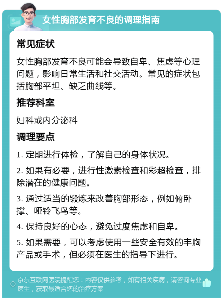 女性胸部发育不良的调理指南 常见症状 女性胸部发育不良可能会导致自卑、焦虑等心理问题，影响日常生活和社交活动。常见的症状包括胸部平坦、缺乏曲线等。 推荐科室 妇科或内分泌科 调理要点 1. 定期进行体检，了解自己的身体状况。 2. 如果有必要，进行性激素检查和彩超检查，排除潜在的健康问题。 3. 通过适当的锻炼来改善胸部形态，例如俯卧撑、哑铃飞鸟等。 4. 保持良好的心态，避免过度焦虑和自卑。 5. 如果需要，可以考虑使用一些安全有效的丰胸产品或手术，但必须在医生的指导下进行。