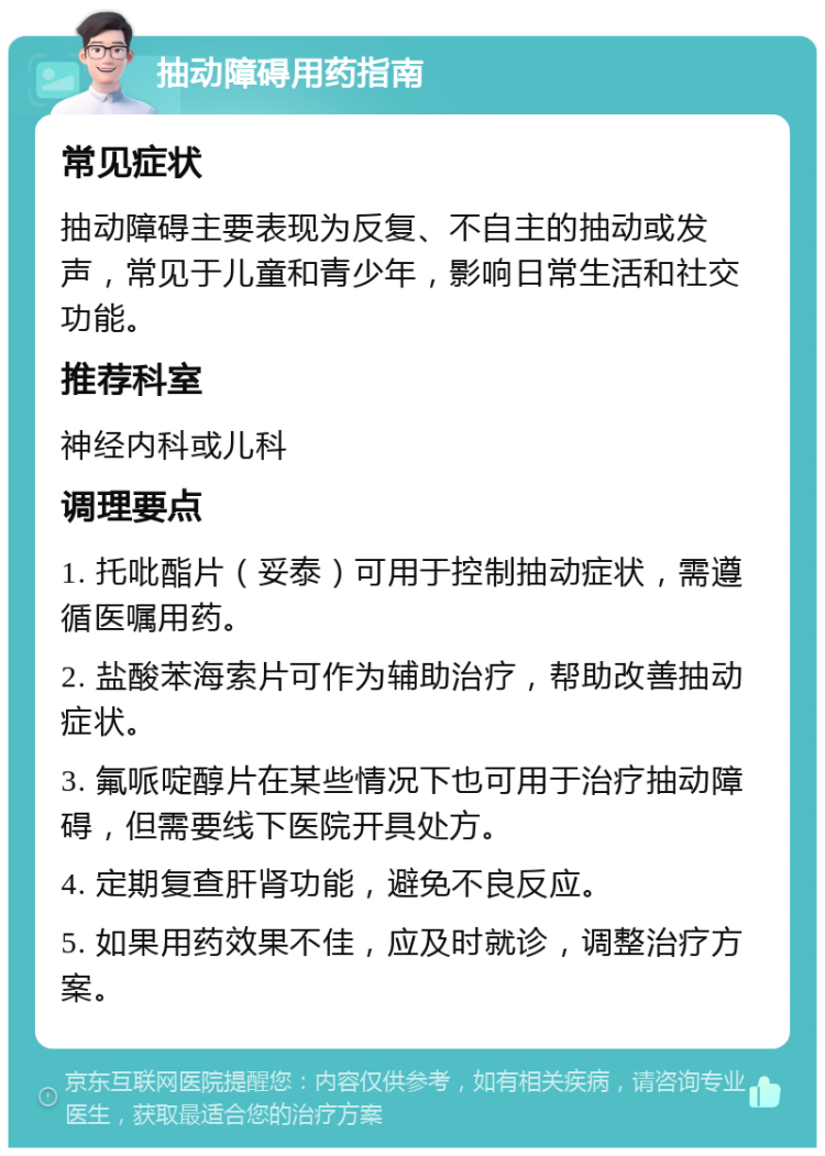 抽动障碍用药指南 常见症状 抽动障碍主要表现为反复、不自主的抽动或发声，常见于儿童和青少年，影响日常生活和社交功能。 推荐科室 神经内科或儿科 调理要点 1. 托吡酯片（妥泰）可用于控制抽动症状，需遵循医嘱用药。 2. 盐酸苯海索片可作为辅助治疗，帮助改善抽动症状。 3. 氟哌啶醇片在某些情况下也可用于治疗抽动障碍，但需要线下医院开具处方。 4. 定期复查肝肾功能，避免不良反应。 5. 如果用药效果不佳，应及时就诊，调整治疗方案。