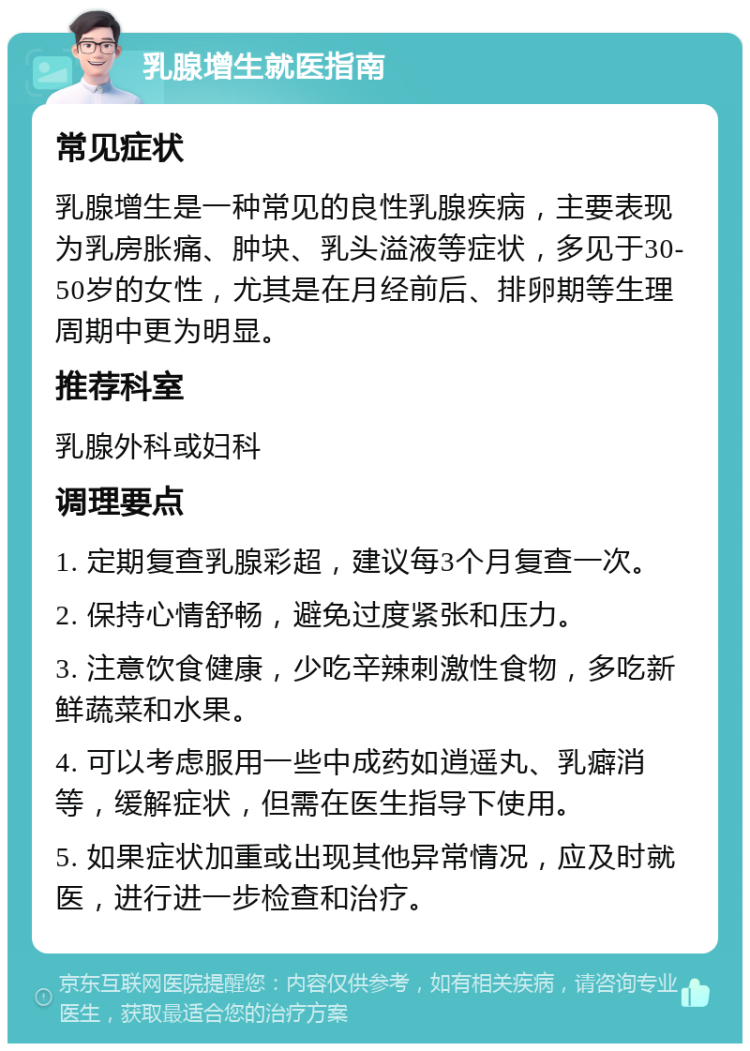 乳腺增生就医指南 常见症状 乳腺增生是一种常见的良性乳腺疾病，主要表现为乳房胀痛、肿块、乳头溢液等症状，多见于30-50岁的女性，尤其是在月经前后、排卵期等生理周期中更为明显。 推荐科室 乳腺外科或妇科 调理要点 1. 定期复查乳腺彩超，建议每3个月复查一次。 2. 保持心情舒畅，避免过度紧张和压力。 3. 注意饮食健康，少吃辛辣刺激性食物，多吃新鲜蔬菜和水果。 4. 可以考虑服用一些中成药如逍遥丸、乳癖消等，缓解症状，但需在医生指导下使用。 5. 如果症状加重或出现其他异常情况，应及时就医，进行进一步检查和治疗。