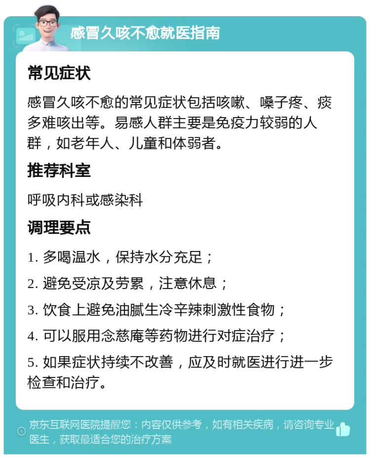 感冒久咳不愈就医指南 常见症状 感冒久咳不愈的常见症状包括咳嗽、嗓子疼、痰多难咳出等。易感人群主要是免疫力较弱的人群，如老年人、儿童和体弱者。 推荐科室 呼吸内科或感染科 调理要点 1. 多喝温水，保持水分充足； 2. 避免受凉及劳累，注意休息； 3. 饮食上避免油腻生冷辛辣刺激性食物； 4. 可以服用念慈庵等药物进行对症治疗； 5. 如果症状持续不改善，应及时就医进行进一步检查和治疗。