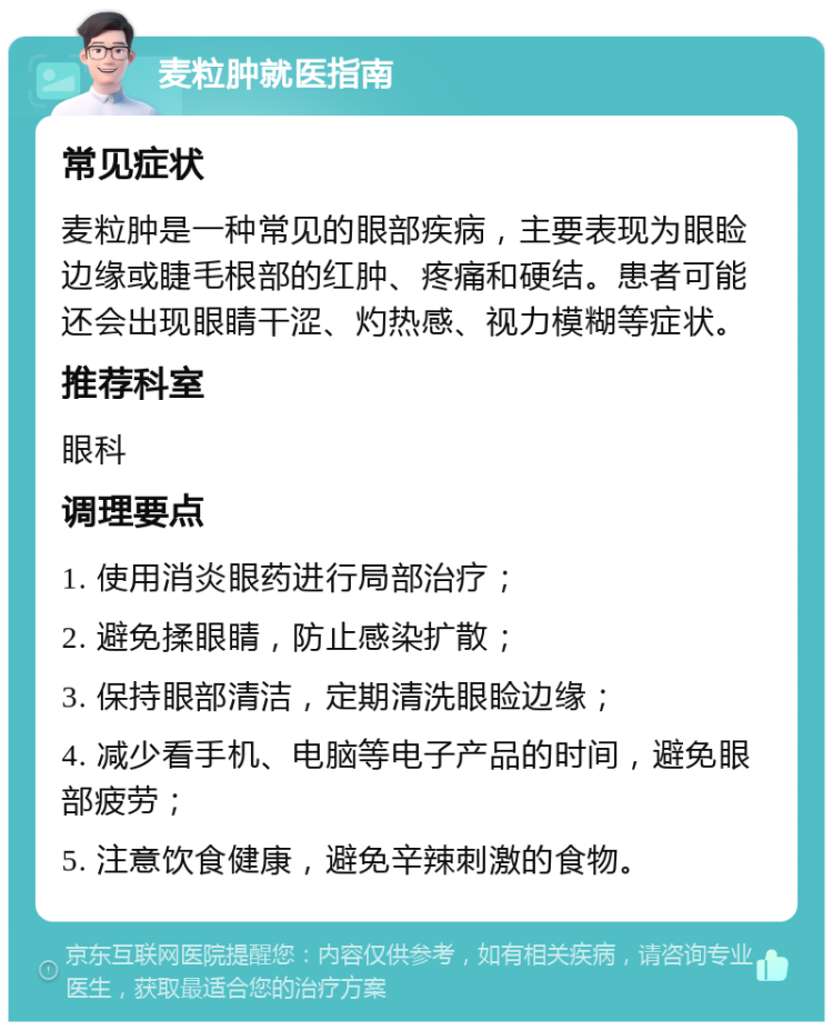 麦粒肿就医指南 常见症状 麦粒肿是一种常见的眼部疾病，主要表现为眼睑边缘或睫毛根部的红肿、疼痛和硬结。患者可能还会出现眼睛干涩、灼热感、视力模糊等症状。 推荐科室 眼科 调理要点 1. 使用消炎眼药进行局部治疗； 2. 避免揉眼睛，防止感染扩散； 3. 保持眼部清洁，定期清洗眼睑边缘； 4. 减少看手机、电脑等电子产品的时间，避免眼部疲劳； 5. 注意饮食健康，避免辛辣刺激的食物。