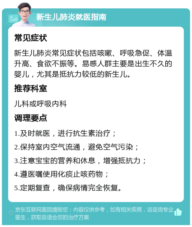 新生儿肺炎就医指南 常见症状 新生儿肺炎常见症状包括咳嗽、呼吸急促、体温升高、食欲不振等。易感人群主要是出生不久的婴儿，尤其是抵抗力较低的新生儿。 推荐科室 儿科或呼吸内科 调理要点 1.及时就医，进行抗生素治疗； 2.保持室内空气流通，避免空气污染； 3.注意宝宝的营养和休息，增强抵抗力； 4.遵医嘱使用化痰止咳药物； 5.定期复查，确保病情完全恢复。