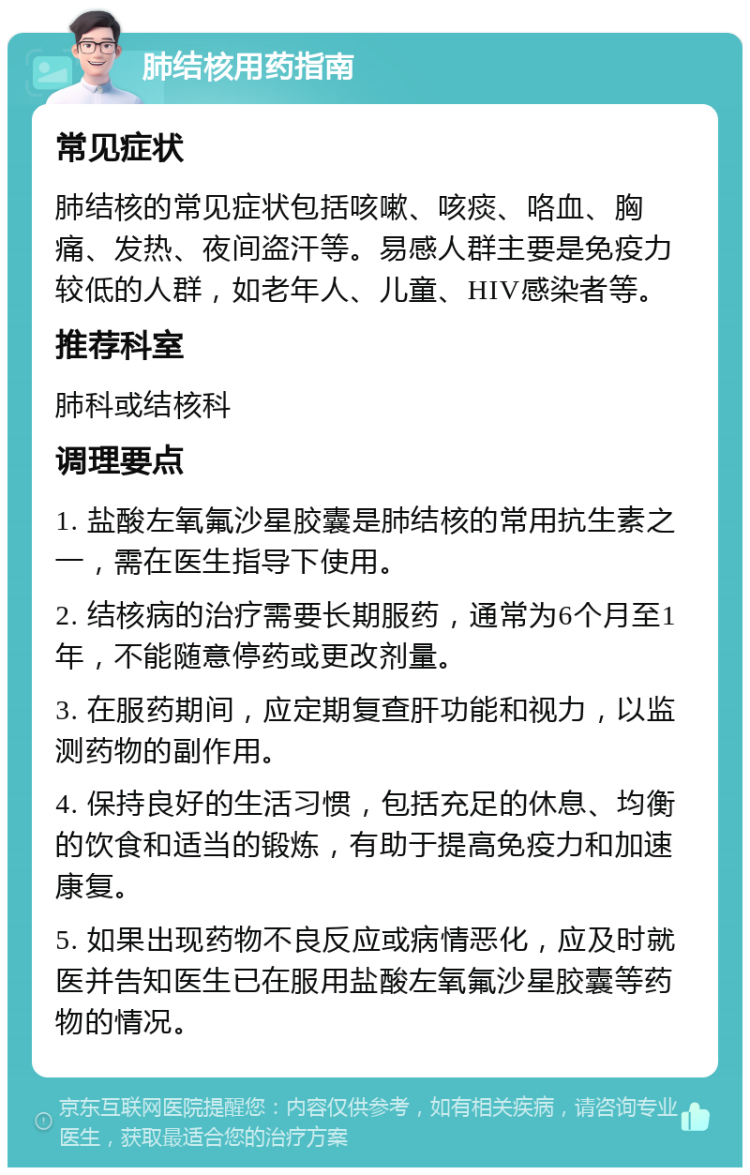 肺结核用药指南 常见症状 肺结核的常见症状包括咳嗽、咳痰、咯血、胸痛、发热、夜间盗汗等。易感人群主要是免疫力较低的人群，如老年人、儿童、HIV感染者等。 推荐科室 肺科或结核科 调理要点 1. 盐酸左氧氟沙星胶囊是肺结核的常用抗生素之一，需在医生指导下使用。 2. 结核病的治疗需要长期服药，通常为6个月至1年，不能随意停药或更改剂量。 3. 在服药期间，应定期复查肝功能和视力，以监测药物的副作用。 4. 保持良好的生活习惯，包括充足的休息、均衡的饮食和适当的锻炼，有助于提高免疫力和加速康复。 5. 如果出现药物不良反应或病情恶化，应及时就医并告知医生已在服用盐酸左氧氟沙星胶囊等药物的情况。