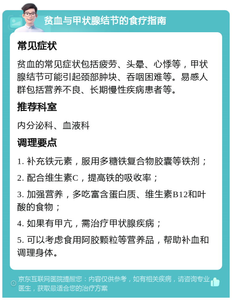 贫血与甲状腺结节的食疗指南 常见症状 贫血的常见症状包括疲劳、头晕、心悸等，甲状腺结节可能引起颈部肿块、吞咽困难等。易感人群包括营养不良、长期慢性疾病患者等。 推荐科室 内分泌科、血液科 调理要点 1. 补充铁元素，服用多糖铁复合物胶囊等铁剂； 2. 配合维生素C，提高铁的吸收率； 3. 加强营养，多吃富含蛋白质、维生素B12和叶酸的食物； 4. 如果有甲亢，需治疗甲状腺疾病； 5. 可以考虑食用阿胶颗粒等营养品，帮助补血和调理身体。