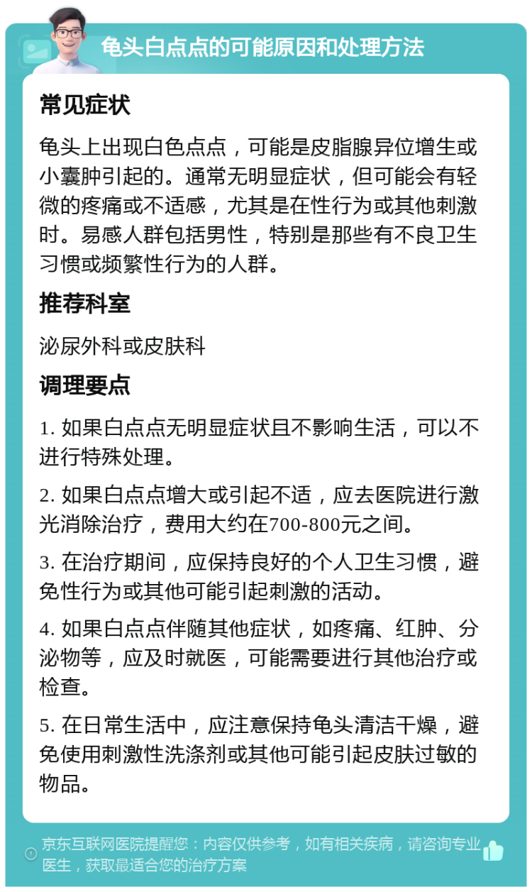 龟头白点点的可能原因和处理方法 常见症状 龟头上出现白色点点，可能是皮脂腺异位增生或小囊肿引起的。通常无明显症状，但可能会有轻微的疼痛或不适感，尤其是在性行为或其他刺激时。易感人群包括男性，特别是那些有不良卫生习惯或频繁性行为的人群。 推荐科室 泌尿外科或皮肤科 调理要点 1. 如果白点点无明显症状且不影响生活，可以不进行特殊处理。 2. 如果白点点增大或引起不适，应去医院进行激光消除治疗，费用大约在700-800元之间。 3. 在治疗期间，应保持良好的个人卫生习惯，避免性行为或其他可能引起刺激的活动。 4. 如果白点点伴随其他症状，如疼痛、红肿、分泌物等，应及时就医，可能需要进行其他治疗或检查。 5. 在日常生活中，应注意保持龟头清洁干燥，避免使用刺激性洗涤剂或其他可能引起皮肤过敏的物品。