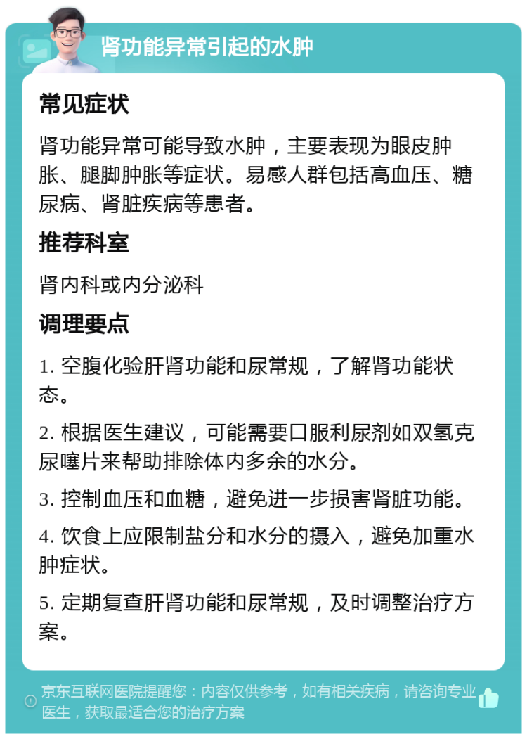 肾功能异常引起的水肿 常见症状 肾功能异常可能导致水肿，主要表现为眼皮肿胀、腿脚肿胀等症状。易感人群包括高血压、糖尿病、肾脏疾病等患者。 推荐科室 肾内科或内分泌科 调理要点 1. 空腹化验肝肾功能和尿常规，了解肾功能状态。 2. 根据医生建议，可能需要口服利尿剂如双氢克尿噻片来帮助排除体内多余的水分。 3. 控制血压和血糖，避免进一步损害肾脏功能。 4. 饮食上应限制盐分和水分的摄入，避免加重水肿症状。 5. 定期复查肝肾功能和尿常规，及时调整治疗方案。