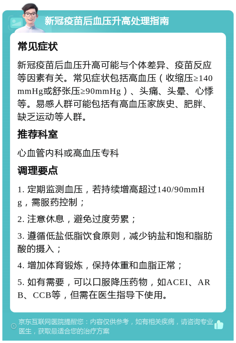 新冠疫苗后血压升高处理指南 常见症状 新冠疫苗后血压升高可能与个体差异、疫苗反应等因素有关。常见症状包括高血压（收缩压≥140mmHg或舒张压≥90mmHg）、头痛、头晕、心悸等。易感人群可能包括有高血压家族史、肥胖、缺乏运动等人群。 推荐科室 心血管内科或高血压专科 调理要点 1. 定期监测血压，若持续增高超过140/90mmHg，需服药控制； 2. 注意休息，避免过度劳累； 3. 遵循低盐低脂饮食原则，减少钠盐和饱和脂肪酸的摄入； 4. 增加体育锻炼，保持体重和血脂正常； 5. 如有需要，可以口服降压药物，如ACEI、ARB、CCB等，但需在医生指导下使用。