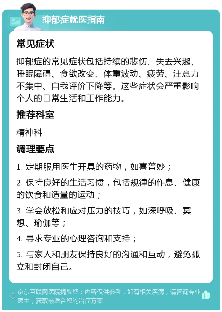 抑郁症就医指南 常见症状 抑郁症的常见症状包括持续的悲伤、失去兴趣、睡眠障碍、食欲改变、体重波动、疲劳、注意力不集中、自我评价下降等。这些症状会严重影响个人的日常生活和工作能力。 推荐科室 精神科 调理要点 1. 定期服用医生开具的药物，如喜普妙； 2. 保持良好的生活习惯，包括规律的作息、健康的饮食和适量的运动； 3. 学会放松和应对压力的技巧，如深呼吸、冥想、瑜伽等； 4. 寻求专业的心理咨询和支持； 5. 与家人和朋友保持良好的沟通和互动，避免孤立和封闭自己。