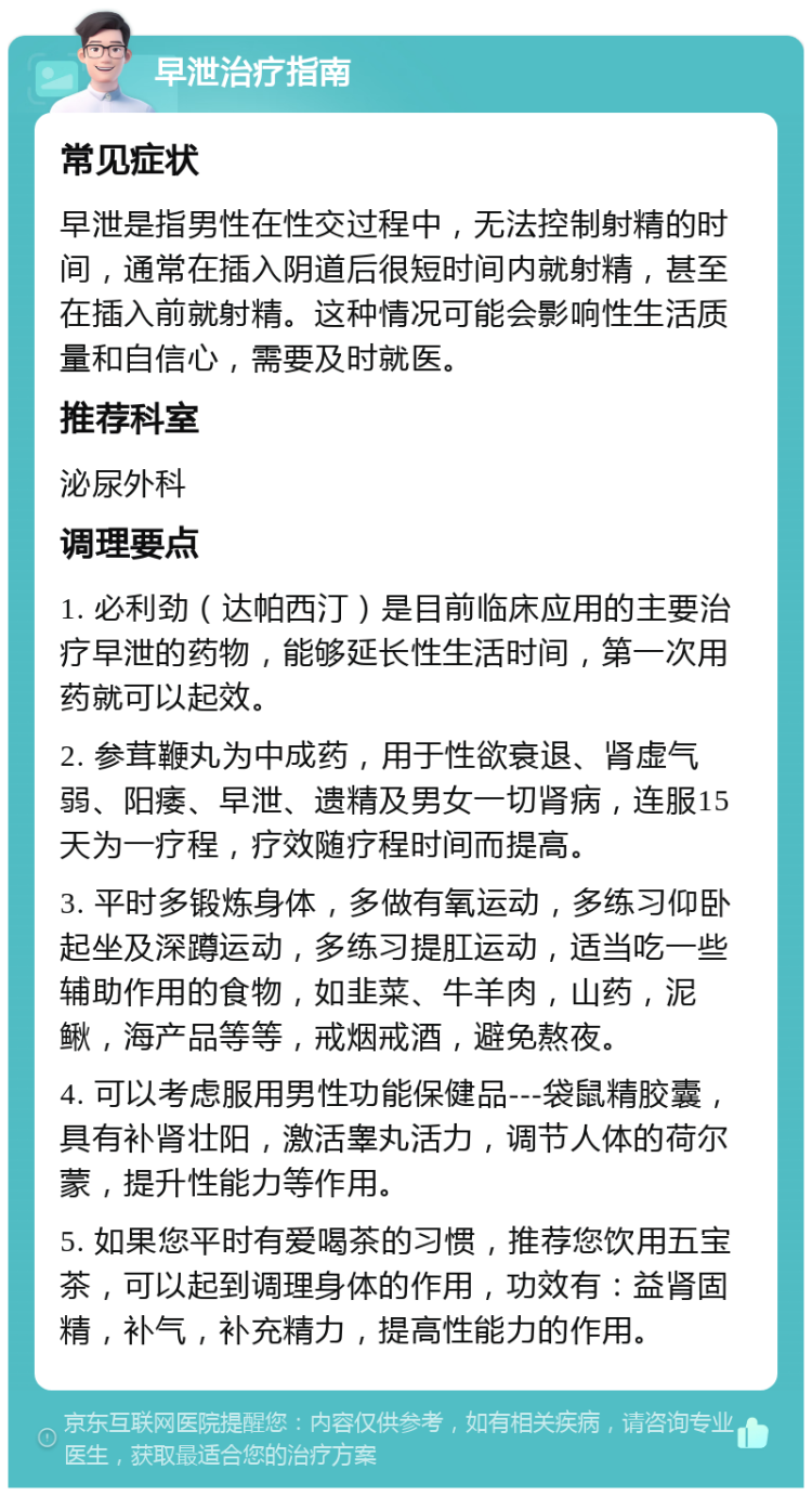 早泄治疗指南 常见症状 早泄是指男性在性交过程中，无法控制射精的时间，通常在插入阴道后很短时间内就射精，甚至在插入前就射精。这种情况可能会影响性生活质量和自信心，需要及时就医。 推荐科室 泌尿外科 调理要点 1. 必利劲（达帕西汀）是目前临床应用的主要治疗早泄的药物，能够延长性生活时间，第一次用药就可以起效。 2. 参茸鞭丸为中成药，用于性欲衰退、肾虚气弱、阳痿、早泄、遗精及男女一切肾病，连服15天为一疗程，疗效随疗程时间而提高。 3. 平时多锻炼身体，多做有氧运动，多练习仰卧起坐及深蹲运动，多练习提肛运动，适当吃一些辅助作用的食物，如韭菜、牛羊肉，山药，泥鳅，海产品等等，戒烟戒酒，避免熬夜。 4. 可以考虑服用男性功能保健品---袋鼠精胶囊，具有补肾壮阳，激活睾丸活力，调节人体的荷尔蒙，提升性能力等作用。 5. 如果您平时有爱喝茶的习惯，推荐您饮用五宝茶，可以起到调理身体的作用，功效有：益肾固精，补气，补充精力，提高性能力的作用。