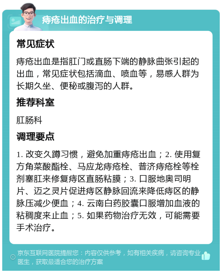 痔疮出血的治疗与调理 常见症状 痔疮出血是指肛门或直肠下端的静脉曲张引起的出血，常见症状包括滴血、喷血等，易感人群为长期久坐、便秘或腹泻的人群。 推荐科室 肛肠科 调理要点 1. 改变久蹲习惯，避免加重痔疮出血；2. 使用复方角菜酸酯栓、马应龙痔疮栓、普济痔疮栓等栓剂塞肛来修复痔区直肠粘膜；3. 口服地奥司明片、迈之灵片促进痔区静脉回流来降低痔区的静脉压减少便血；4. 云南白药胶囊口服增加血液的粘稠度来止血；5. 如果药物治疗无效，可能需要手术治疗。