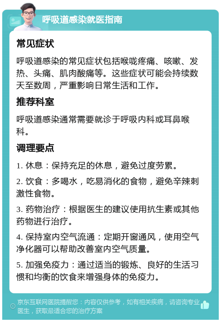 呼吸道感染就医指南 常见症状 呼吸道感染的常见症状包括喉咙疼痛、咳嗽、发热、头痛、肌肉酸痛等。这些症状可能会持续数天至数周，严重影响日常生活和工作。 推荐科室 呼吸道感染通常需要就诊于呼吸内科或耳鼻喉科。 调理要点 1. 休息：保持充足的休息，避免过度劳累。 2. 饮食：多喝水，吃易消化的食物，避免辛辣刺激性食物。 3. 药物治疗：根据医生的建议使用抗生素或其他药物进行治疗。 4. 保持室内空气流通：定期开窗通风，使用空气净化器可以帮助改善室内空气质量。 5. 加强免疫力：通过适当的锻炼、良好的生活习惯和均衡的饮食来增强身体的免疫力。