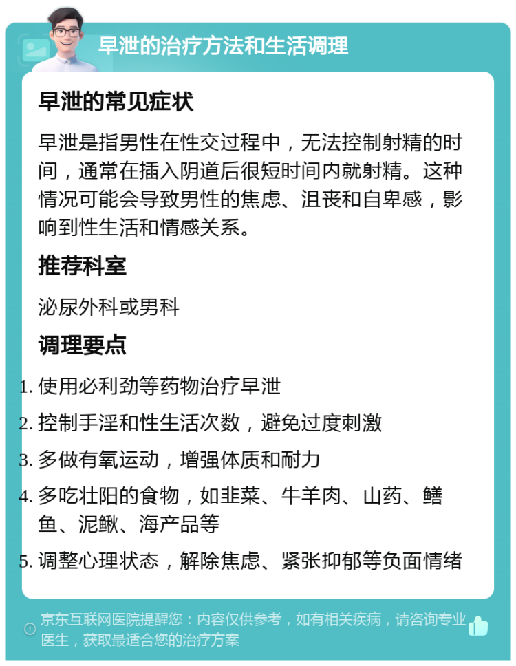 早泄的治疗方法和生活调理 早泄的常见症状 早泄是指男性在性交过程中，无法控制射精的时间，通常在插入阴道后很短时间内就射精。这种情况可能会导致男性的焦虑、沮丧和自卑感，影响到性生活和情感关系。 推荐科室 泌尿外科或男科 调理要点 使用必利劲等药物治疗早泄 控制手淫和性生活次数，避免过度刺激 多做有氧运动，增强体质和耐力 多吃壮阳的食物，如韭菜、牛羊肉、山药、鳝鱼、泥鳅、海产品等 调整心理状态，解除焦虑、紧张抑郁等负面情绪