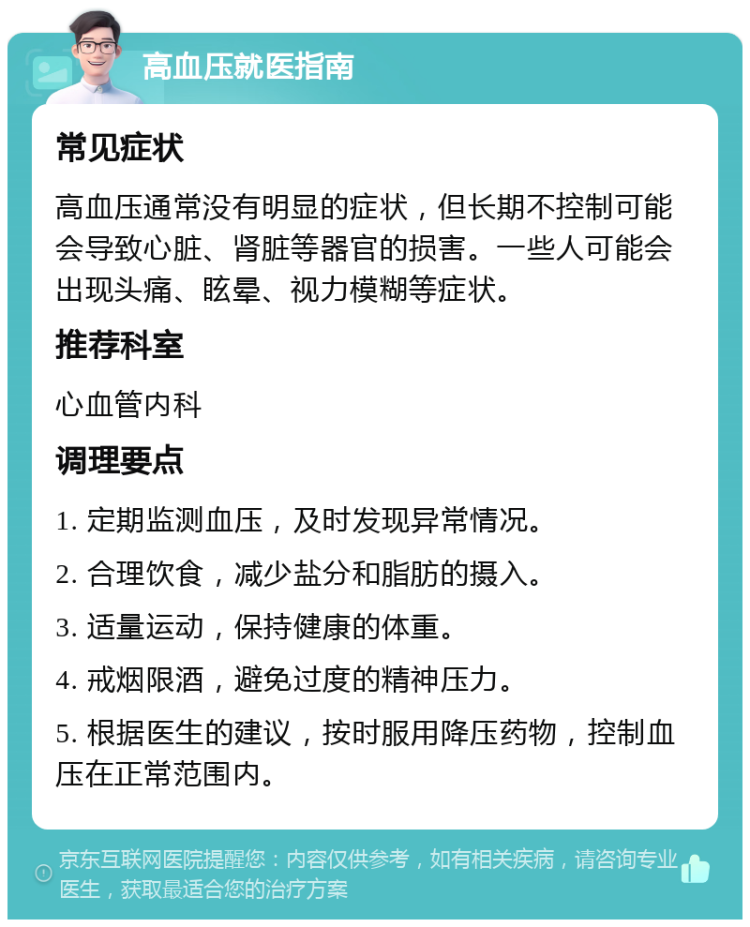 高血压就医指南 常见症状 高血压通常没有明显的症状，但长期不控制可能会导致心脏、肾脏等器官的损害。一些人可能会出现头痛、眩晕、视力模糊等症状。 推荐科室 心血管内科 调理要点 1. 定期监测血压，及时发现异常情况。 2. 合理饮食，减少盐分和脂肪的摄入。 3. 适量运动，保持健康的体重。 4. 戒烟限酒，避免过度的精神压力。 5. 根据医生的建议，按时服用降压药物，控制血压在正常范围内。