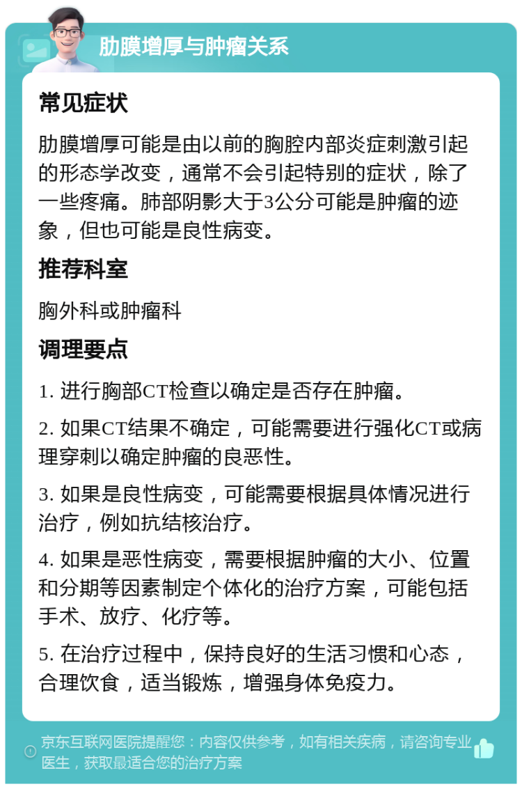 肋膜增厚与肿瘤关系 常见症状 肋膜增厚可能是由以前的胸腔内部炎症刺激引起的形态学改变，通常不会引起特别的症状，除了一些疼痛。肺部阴影大于3公分可能是肿瘤的迹象，但也可能是良性病变。 推荐科室 胸外科或肿瘤科 调理要点 1. 进行胸部CT检查以确定是否存在肿瘤。 2. 如果CT结果不确定，可能需要进行强化CT或病理穿刺以确定肿瘤的良恶性。 3. 如果是良性病变，可能需要根据具体情况进行治疗，例如抗结核治疗。 4. 如果是恶性病变，需要根据肿瘤的大小、位置和分期等因素制定个体化的治疗方案，可能包括手术、放疗、化疗等。 5. 在治疗过程中，保持良好的生活习惯和心态，合理饮食，适当锻炼，增强身体免疫力。