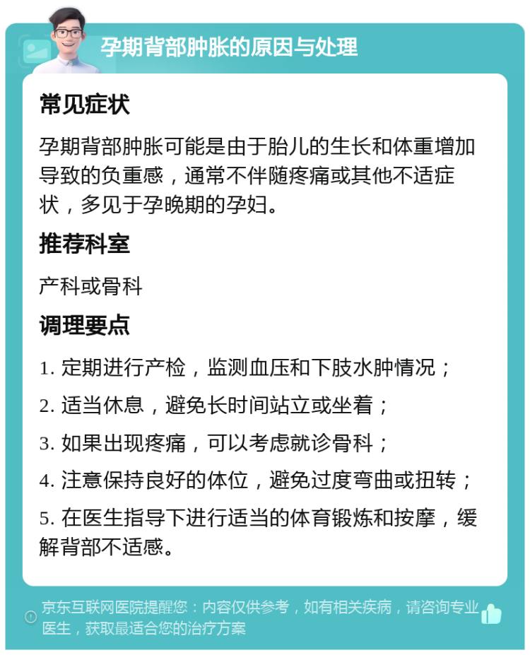 孕期背部肿胀的原因与处理 常见症状 孕期背部肿胀可能是由于胎儿的生长和体重增加导致的负重感，通常不伴随疼痛或其他不适症状，多见于孕晚期的孕妇。 推荐科室 产科或骨科 调理要点 1. 定期进行产检，监测血压和下肢水肿情况； 2. 适当休息，避免长时间站立或坐着； 3. 如果出现疼痛，可以考虑就诊骨科； 4. 注意保持良好的体位，避免过度弯曲或扭转； 5. 在医生指导下进行适当的体育锻炼和按摩，缓解背部不适感。