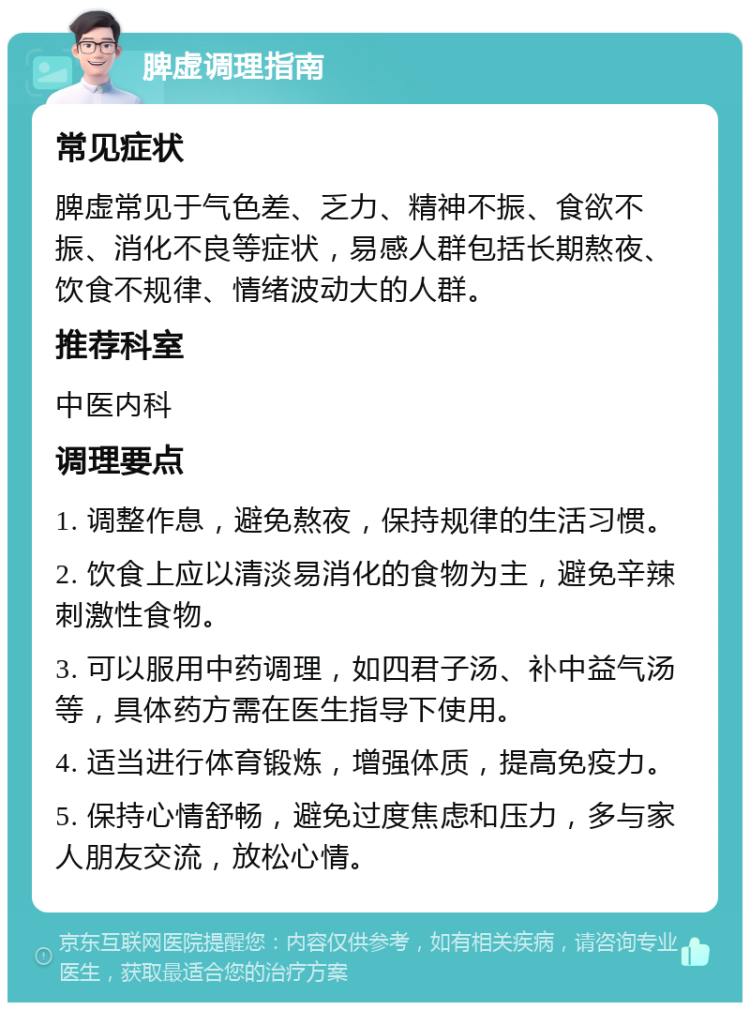 脾虚调理指南 常见症状 脾虚常见于气色差、乏力、精神不振、食欲不振、消化不良等症状，易感人群包括长期熬夜、饮食不规律、情绪波动大的人群。 推荐科室 中医内科 调理要点 1. 调整作息，避免熬夜，保持规律的生活习惯。 2. 饮食上应以清淡易消化的食物为主，避免辛辣刺激性食物。 3. 可以服用中药调理，如四君子汤、补中益气汤等，具体药方需在医生指导下使用。 4. 适当进行体育锻炼，增强体质，提高免疫力。 5. 保持心情舒畅，避免过度焦虑和压力，多与家人朋友交流，放松心情。