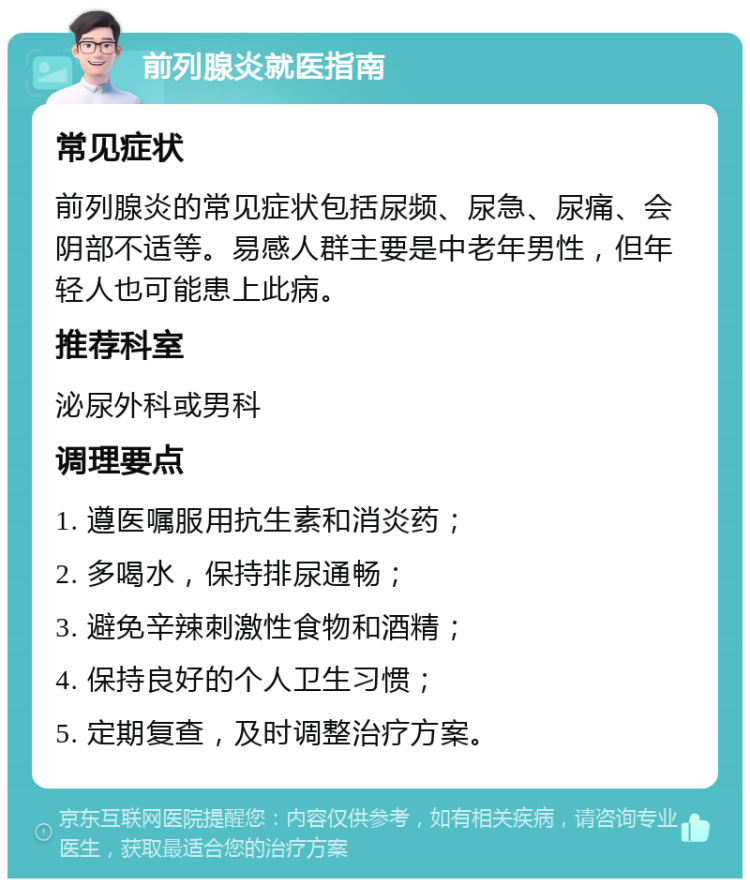 前列腺炎就医指南 常见症状 前列腺炎的常见症状包括尿频、尿急、尿痛、会阴部不适等。易感人群主要是中老年男性，但年轻人也可能患上此病。 推荐科室 泌尿外科或男科 调理要点 1. 遵医嘱服用抗生素和消炎药； 2. 多喝水，保持排尿通畅； 3. 避免辛辣刺激性食物和酒精； 4. 保持良好的个人卫生习惯； 5. 定期复查，及时调整治疗方案。