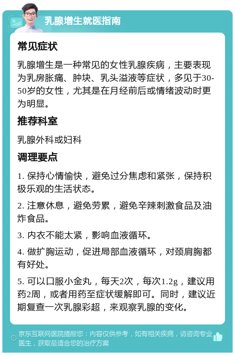 乳腺增生就医指南 常见症状 乳腺增生是一种常见的女性乳腺疾病，主要表现为乳房胀痛、肿块、乳头溢液等症状，多见于30-50岁的女性，尤其是在月经前后或情绪波动时更为明显。 推荐科室 乳腺外科或妇科 调理要点 1. 保持心情愉快，避免过分焦虑和紧张，保持积极乐观的生活状态。 2. 注意休息，避免劳累，避免辛辣刺激食品及油炸食品。 3. 内衣不能太紧，影响血液循环。 4. 做扩胸运动，促进局部血液循环，对颈肩胸都有好处。 5. 可以口服小金丸，每天2次，每次1.2g，建议用药2周，或者用药至症状缓解即可。同时，建议近期复查一次乳腺彩超，来观察乳腺的变化。