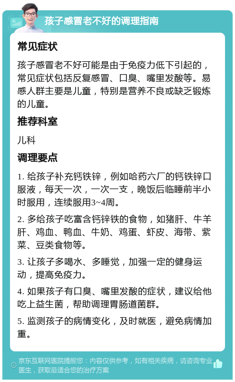 孩子感冒老不好的调理指南 常见症状 孩子感冒老不好可能是由于免疫力低下引起的，常见症状包括反复感冒、口臭、嘴里发酸等。易感人群主要是儿童，特别是营养不良或缺乏锻炼的儿童。 推荐科室 儿科 调理要点 1. 给孩子补充钙铁锌，例如哈药六厂的钙铁锌口服液，每天一次，一次一支，晚饭后临睡前半小时服用，连续服用3~4周。 2. 多给孩子吃富含钙锌铁的食物，如猪肝、牛羊肝、鸡血、鸭血、牛奶、鸡蛋、虾皮、海带、紫菜、豆类食物等。 3. 让孩子多喝水、多睡觉，加强一定的健身运动，提高免疫力。 4. 如果孩子有口臭、嘴里发酸的症状，建议给他吃上益生菌，帮助调理胃肠道菌群。 5. 监测孩子的病情变化，及时就医，避免病情加重。