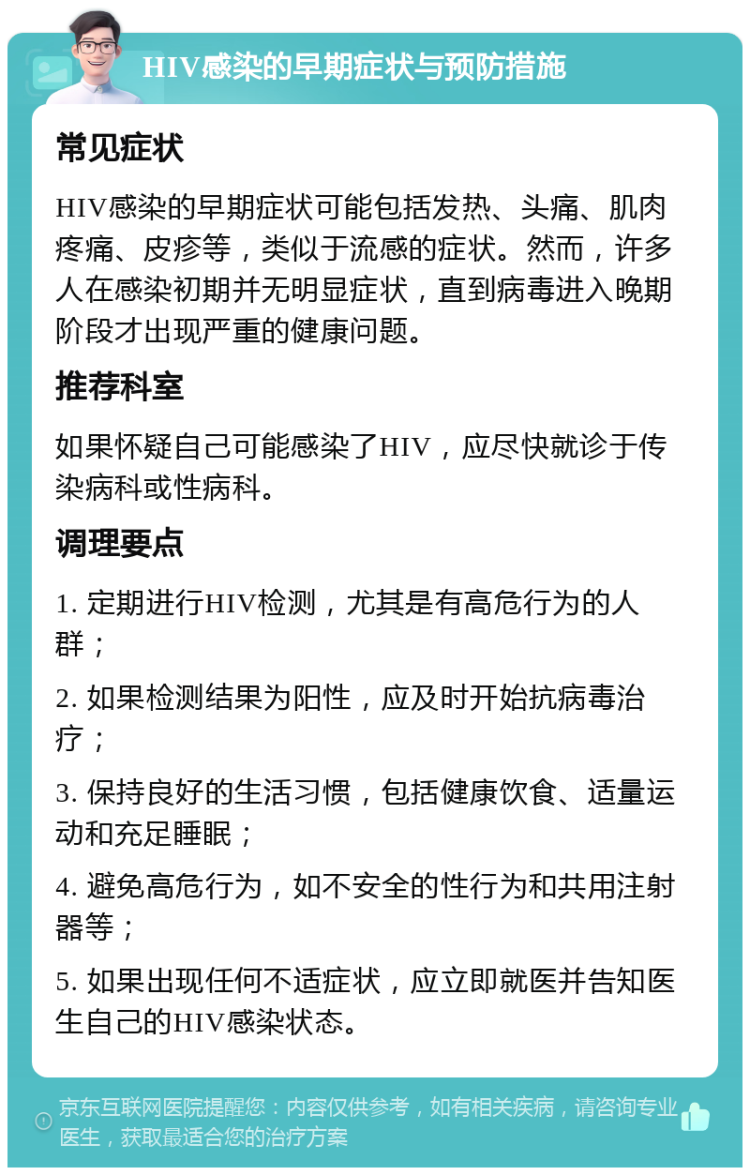 HIV感染的早期症状与预防措施 常见症状 HIV感染的早期症状可能包括发热、头痛、肌肉疼痛、皮疹等，类似于流感的症状。然而，许多人在感染初期并无明显症状，直到病毒进入晚期阶段才出现严重的健康问题。 推荐科室 如果怀疑自己可能感染了HIV，应尽快就诊于传染病科或性病科。 调理要点 1. 定期进行HIV检测，尤其是有高危行为的人群； 2. 如果检测结果为阳性，应及时开始抗病毒治疗； 3. 保持良好的生活习惯，包括健康饮食、适量运动和充足睡眠； 4. 避免高危行为，如不安全的性行为和共用注射器等； 5. 如果出现任何不适症状，应立即就医并告知医生自己的HIV感染状态。