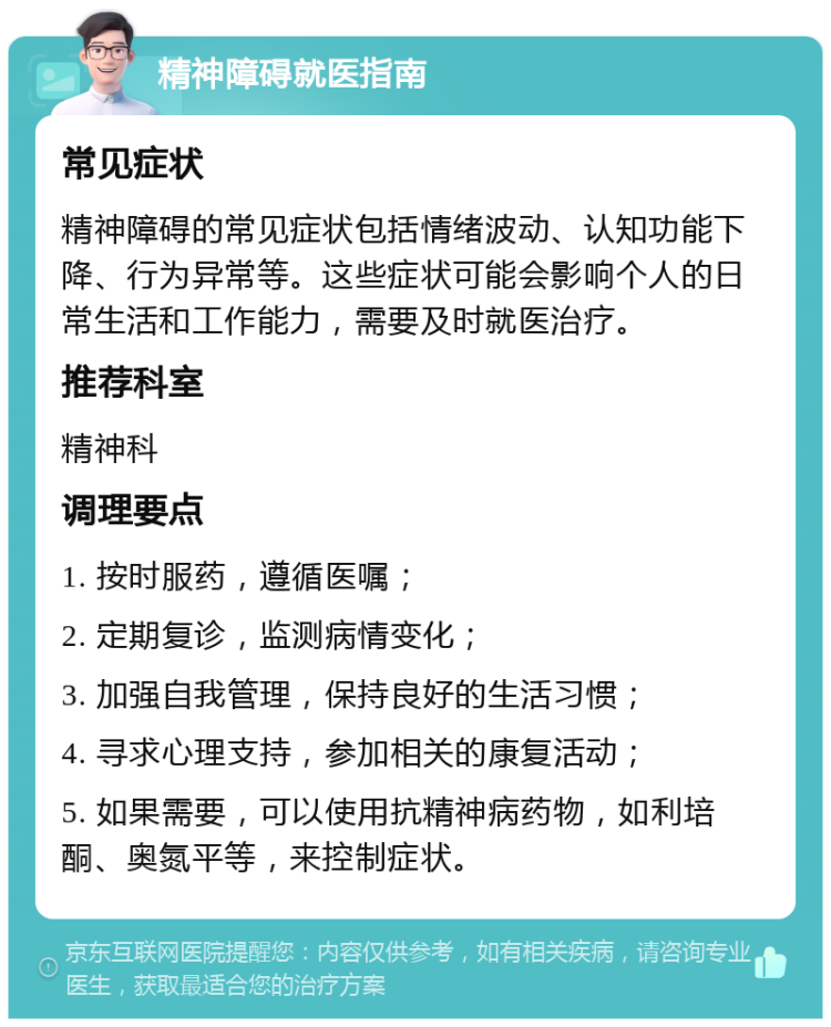 精神障碍就医指南 常见症状 精神障碍的常见症状包括情绪波动、认知功能下降、行为异常等。这些症状可能会影响个人的日常生活和工作能力，需要及时就医治疗。 推荐科室 精神科 调理要点 1. 按时服药，遵循医嘱； 2. 定期复诊，监测病情变化； 3. 加强自我管理，保持良好的生活习惯； 4. 寻求心理支持，参加相关的康复活动； 5. 如果需要，可以使用抗精神病药物，如利培酮、奥氮平等，来控制症状。