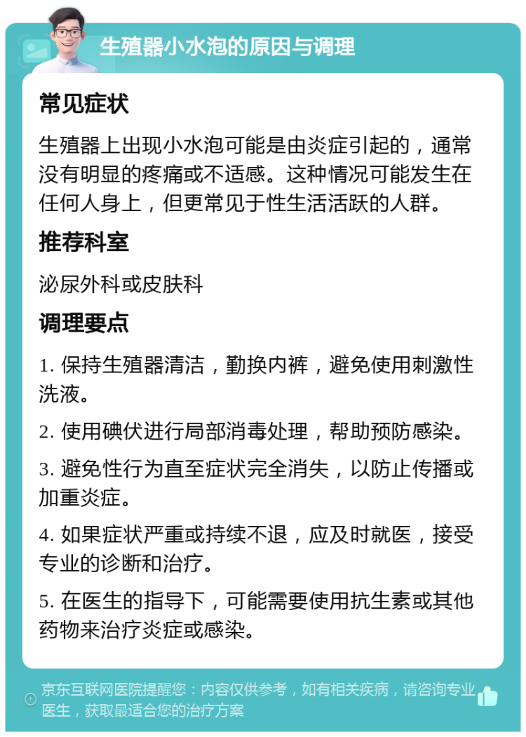 生殖器小水泡的原因与调理 常见症状 生殖器上出现小水泡可能是由炎症引起的，通常没有明显的疼痛或不适感。这种情况可能发生在任何人身上，但更常见于性生活活跃的人群。 推荐科室 泌尿外科或皮肤科 调理要点 1. 保持生殖器清洁，勤换内裤，避免使用刺激性洗液。 2. 使用碘伏进行局部消毒处理，帮助预防感染。 3. 避免性行为直至症状完全消失，以防止传播或加重炎症。 4. 如果症状严重或持续不退，应及时就医，接受专业的诊断和治疗。 5. 在医生的指导下，可能需要使用抗生素或其他药物来治疗炎症或感染。