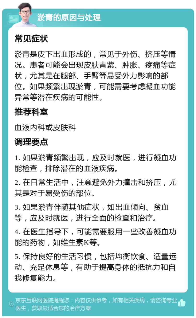 淤青的原因与处理 常见症状 淤青是皮下出血形成的，常见于外伤、挤压等情况。患者可能会出现皮肤青紫、肿胀、疼痛等症状，尤其是在腿部、手臂等易受外力影响的部位。如果频繁出现淤青，可能需要考虑凝血功能异常等潜在疾病的可能性。 推荐科室 血液内科或皮肤科 调理要点 1. 如果淤青频繁出现，应及时就医，进行凝血功能检查，排除潜在的血液疾病。 2. 在日常生活中，注意避免外力撞击和挤压，尤其是对于易受伤的部位。 3. 如果淤青伴随其他症状，如出血倾向、贫血等，应及时就医，进行全面的检查和治疗。 4. 在医生指导下，可能需要服用一些改善凝血功能的药物，如维生素K等。 5. 保持良好的生活习惯，包括均衡饮食、适量运动、充足休息等，有助于提高身体的抵抗力和自我修复能力。