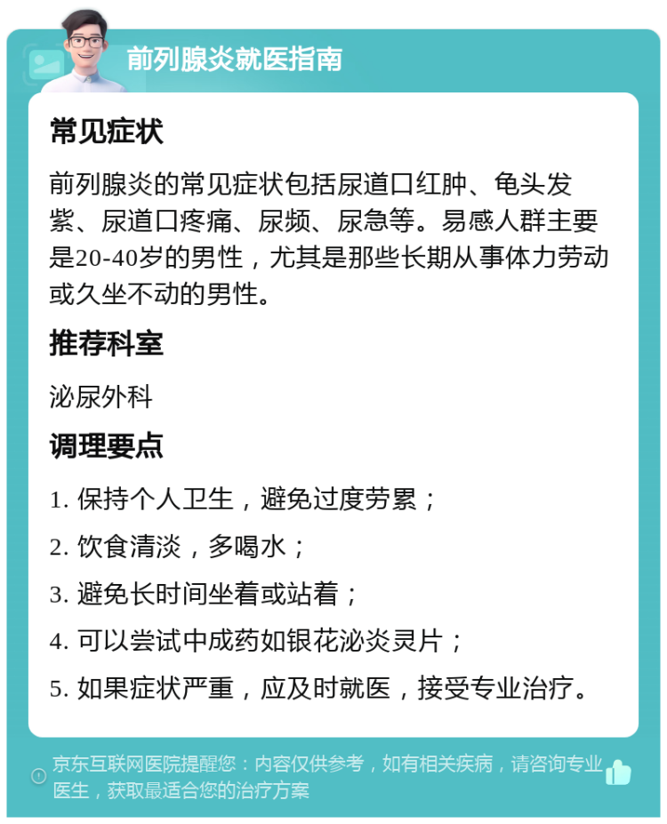 前列腺炎就医指南 常见症状 前列腺炎的常见症状包括尿道口红肿、龟头发紫、尿道口疼痛、尿频、尿急等。易感人群主要是20-40岁的男性，尤其是那些长期从事体力劳动或久坐不动的男性。 推荐科室 泌尿外科 调理要点 1. 保持个人卫生，避免过度劳累； 2. 饮食清淡，多喝水； 3. 避免长时间坐着或站着； 4. 可以尝试中成药如银花泌炎灵片； 5. 如果症状严重，应及时就医，接受专业治疗。