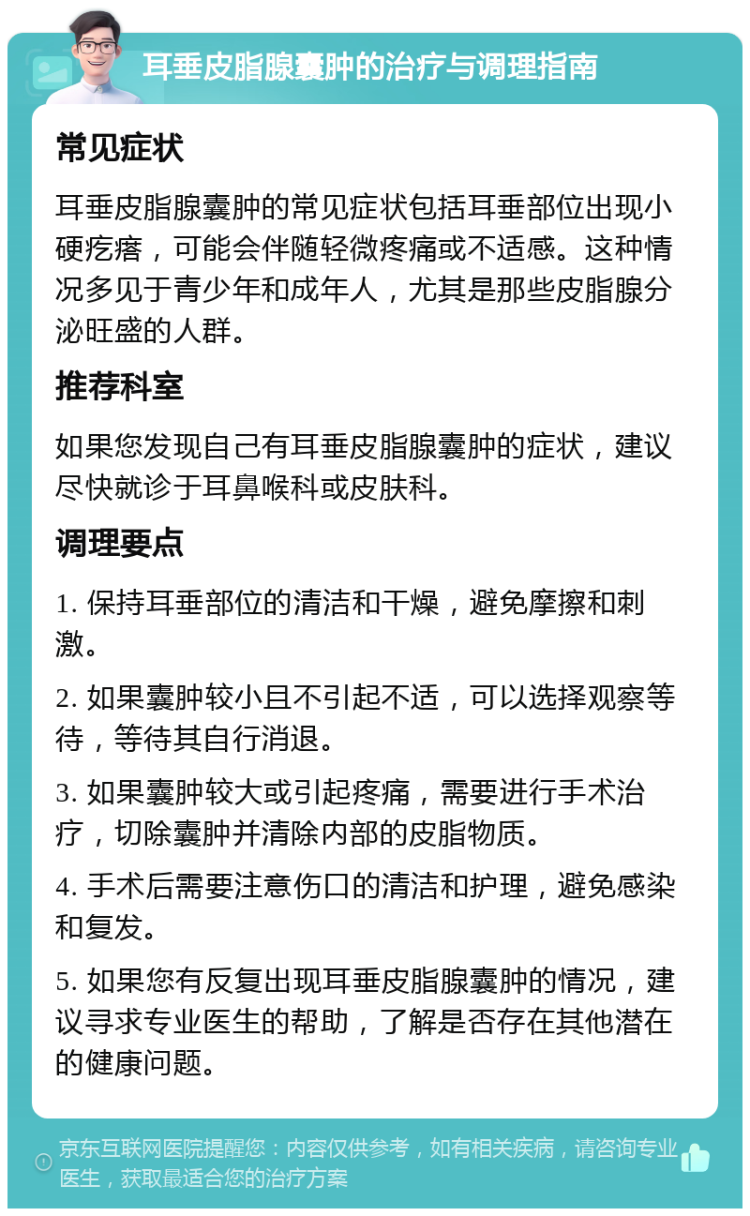 耳垂皮脂腺囊肿的治疗与调理指南 常见症状 耳垂皮脂腺囊肿的常见症状包括耳垂部位出现小硬疙瘩，可能会伴随轻微疼痛或不适感。这种情况多见于青少年和成年人，尤其是那些皮脂腺分泌旺盛的人群。 推荐科室 如果您发现自己有耳垂皮脂腺囊肿的症状，建议尽快就诊于耳鼻喉科或皮肤科。 调理要点 1. 保持耳垂部位的清洁和干燥，避免摩擦和刺激。 2. 如果囊肿较小且不引起不适，可以选择观察等待，等待其自行消退。 3. 如果囊肿较大或引起疼痛，需要进行手术治疗，切除囊肿并清除内部的皮脂物质。 4. 手术后需要注意伤口的清洁和护理，避免感染和复发。 5. 如果您有反复出现耳垂皮脂腺囊肿的情况，建议寻求专业医生的帮助，了解是否存在其他潜在的健康问题。