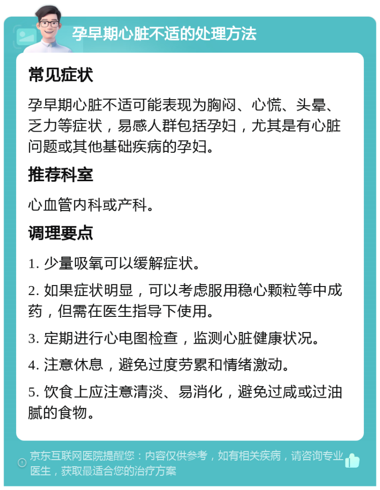 孕早期心脏不适的处理方法 常见症状 孕早期心脏不适可能表现为胸闷、心慌、头晕、乏力等症状，易感人群包括孕妇，尤其是有心脏问题或其他基础疾病的孕妇。 推荐科室 心血管内科或产科。 调理要点 1. 少量吸氧可以缓解症状。 2. 如果症状明显，可以考虑服用稳心颗粒等中成药，但需在医生指导下使用。 3. 定期进行心电图检查，监测心脏健康状况。 4. 注意休息，避免过度劳累和情绪激动。 5. 饮食上应注意清淡、易消化，避免过咸或过油腻的食物。