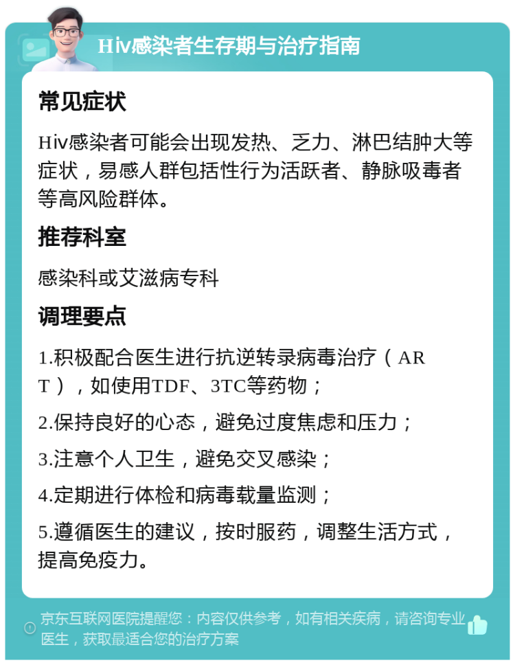 Hⅳ感染者生存期与治疗指南 常见症状 Hⅳ感染者可能会出现发热、乏力、淋巴结肿大等症状，易感人群包括性行为活跃者、静脉吸毒者等高风险群体。 推荐科室 感染科或艾滋病专科 调理要点 1.积极配合医生进行抗逆转录病毒治疗（ART），如使用TDF、3TC等药物； 2.保持良好的心态，避免过度焦虑和压力； 3.注意个人卫生，避免交叉感染； 4.定期进行体检和病毒载量监测； 5.遵循医生的建议，按时服药，调整生活方式，提高免疫力。