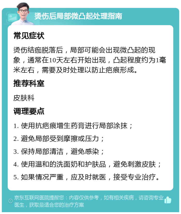 烫伤后局部微凸起处理指南 常见症状 烫伤结痂脱落后，局部可能会出现微凸起的现象，通常在10天左右开始出现，凸起程度约为1毫米左右，需要及时处理以防止疤痕形成。 推荐科室 皮肤科 调理要点 1. 使用抗疤痕增生药膏进行局部涂抹； 2. 避免局部受到摩擦或压力； 3. 保持局部清洁，避免感染； 4. 使用温和的洗面奶和护肤品，避免刺激皮肤； 5. 如果情况严重，应及时就医，接受专业治疗。