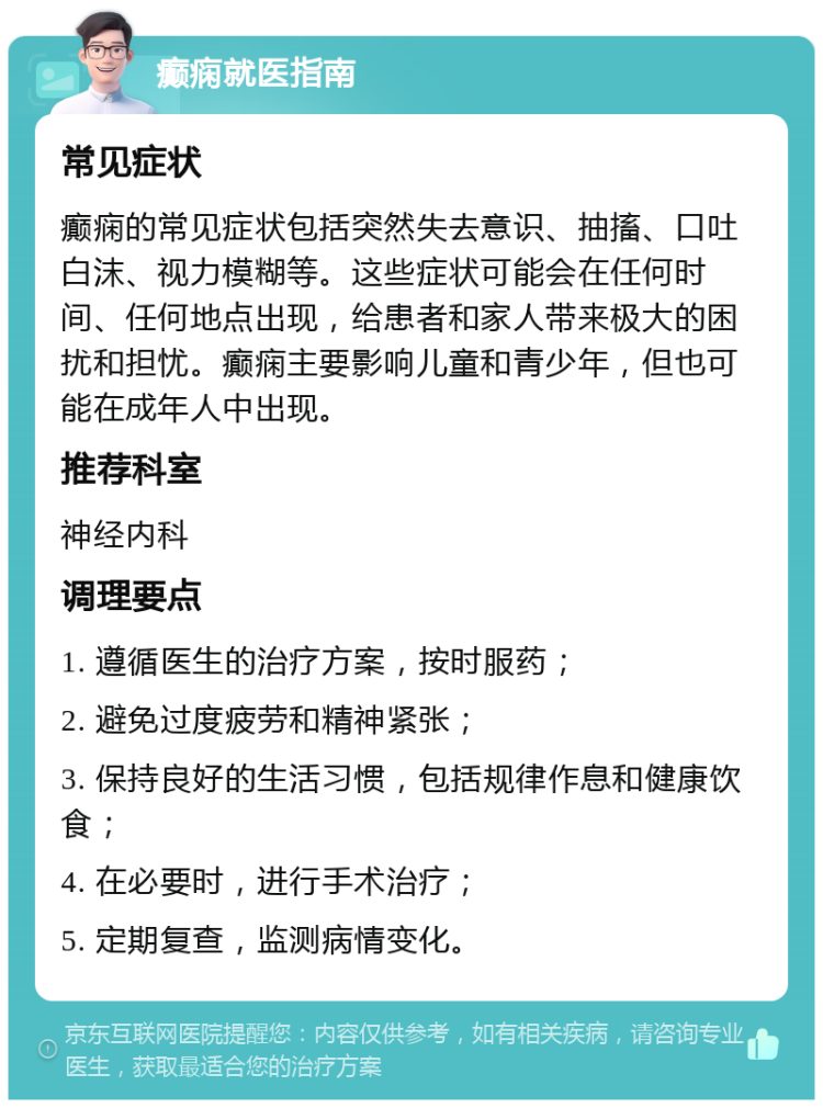 癫痫就医指南 常见症状 癫痫的常见症状包括突然失去意识、抽搐、口吐白沫、视力模糊等。这些症状可能会在任何时间、任何地点出现，给患者和家人带来极大的困扰和担忧。癫痫主要影响儿童和青少年，但也可能在成年人中出现。 推荐科室 神经内科 调理要点 1. 遵循医生的治疗方案，按时服药； 2. 避免过度疲劳和精神紧张； 3. 保持良好的生活习惯，包括规律作息和健康饮食； 4. 在必要时，进行手术治疗； 5. 定期复查，监测病情变化。