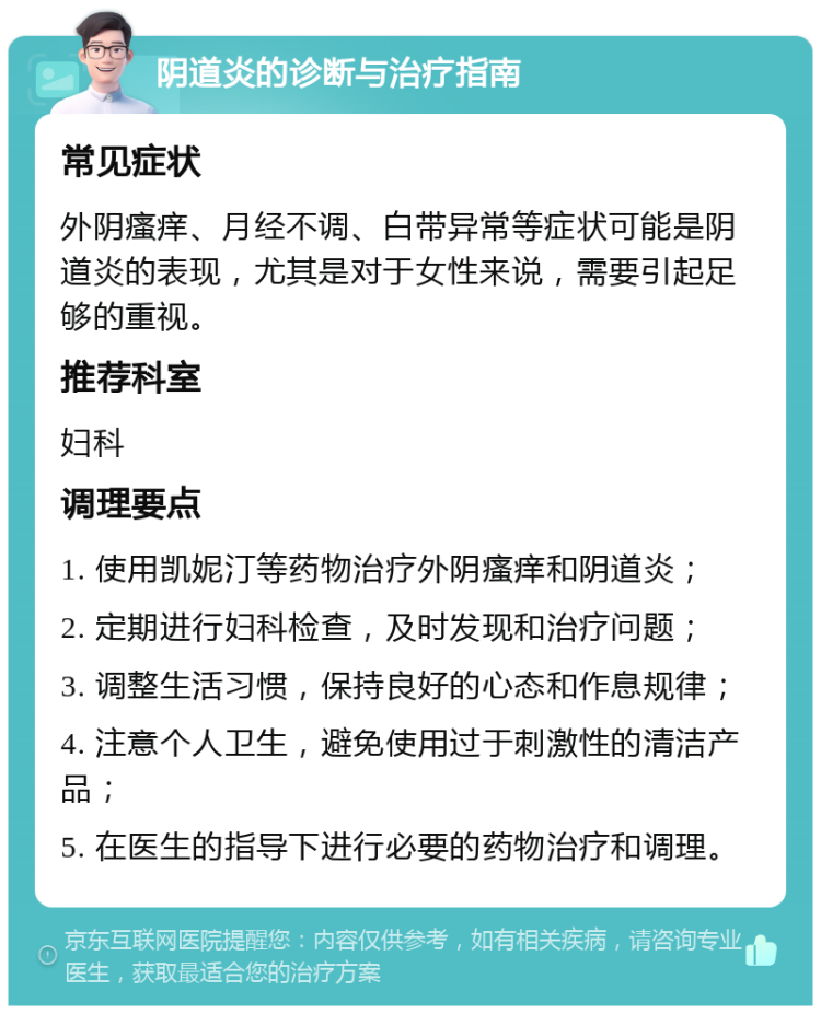 阴道炎的诊断与治疗指南 常见症状 外阴瘙痒、月经不调、白带异常等症状可能是阴道炎的表现，尤其是对于女性来说，需要引起足够的重视。 推荐科室 妇科 调理要点 1. 使用凯妮汀等药物治疗外阴瘙痒和阴道炎； 2. 定期进行妇科检查，及时发现和治疗问题； 3. 调整生活习惯，保持良好的心态和作息规律； 4. 注意个人卫生，避免使用过于刺激性的清洁产品； 5. 在医生的指导下进行必要的药物治疗和调理。