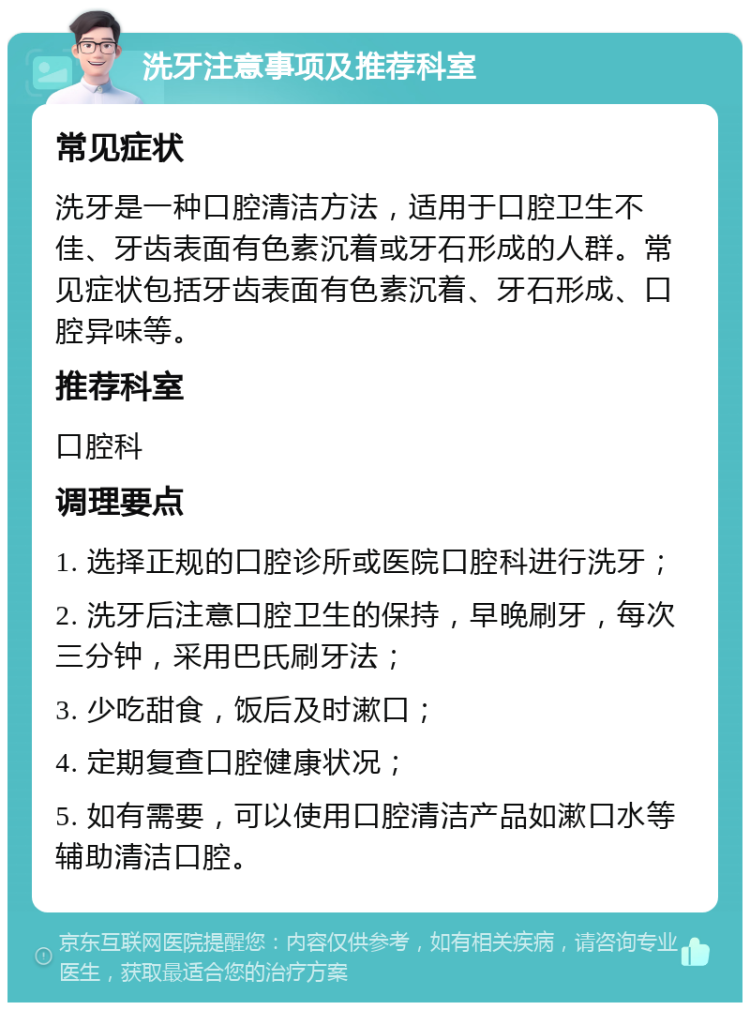 洗牙注意事项及推荐科室 常见症状 洗牙是一种口腔清洁方法，适用于口腔卫生不佳、牙齿表面有色素沉着或牙石形成的人群。常见症状包括牙齿表面有色素沉着、牙石形成、口腔异味等。 推荐科室 口腔科 调理要点 1. 选择正规的口腔诊所或医院口腔科进行洗牙； 2. 洗牙后注意口腔卫生的保持，早晚刷牙，每次三分钟，采用巴氏刷牙法； 3. 少吃甜食，饭后及时漱口； 4. 定期复查口腔健康状况； 5. 如有需要，可以使用口腔清洁产品如漱口水等辅助清洁口腔。