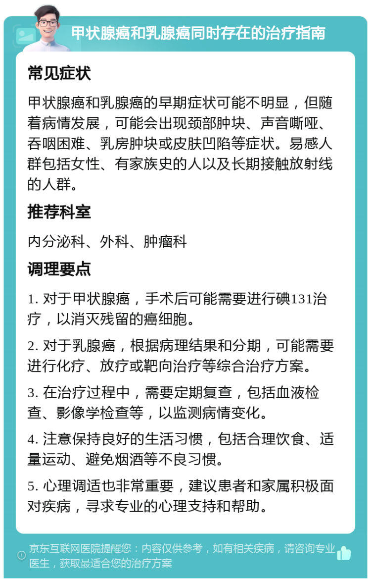 甲状腺癌和乳腺癌同时存在的治疗指南 常见症状 甲状腺癌和乳腺癌的早期症状可能不明显，但随着病情发展，可能会出现颈部肿块、声音嘶哑、吞咽困难、乳房肿块或皮肤凹陷等症状。易感人群包括女性、有家族史的人以及长期接触放射线的人群。 推荐科室 内分泌科、外科、肿瘤科 调理要点 1. 对于甲状腺癌，手术后可能需要进行碘131治疗，以消灭残留的癌细胞。 2. 对于乳腺癌，根据病理结果和分期，可能需要进行化疗、放疗或靶向治疗等综合治疗方案。 3. 在治疗过程中，需要定期复查，包括血液检查、影像学检查等，以监测病情变化。 4. 注意保持良好的生活习惯，包括合理饮食、适量运动、避免烟酒等不良习惯。 5. 心理调适也非常重要，建议患者和家属积极面对疾病，寻求专业的心理支持和帮助。