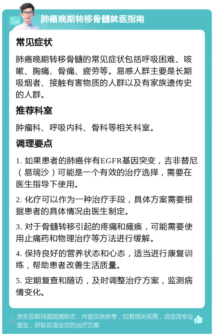 肺癌晚期转移骨髓就医指南 常见症状 肺癌晚期转移骨髓的常见症状包括呼吸困难、咳嗽、胸痛、骨痛、疲劳等。易感人群主要是长期吸烟者、接触有害物质的人群以及有家族遗传史的人群。 推荐科室 肿瘤科、呼吸内科、骨科等相关科室。 调理要点 1. 如果患者的肺癌伴有EGFR基因突变，吉非替尼（易瑞沙）可能是一个有效的治疗选择，需要在医生指导下使用。 2. 化疗可以作为一种治疗手段，具体方案需要根据患者的具体情况由医生制定。 3. 对于骨髓转移引起的疼痛和瘫痪，可能需要使用止痛药和物理治疗等方法进行缓解。 4. 保持良好的营养状态和心态，适当进行康复训练，帮助患者改善生活质量。 5. 定期复查和随访，及时调整治疗方案，监测病情变化。