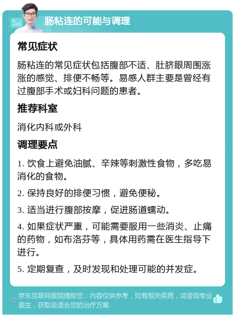 肠粘连的可能与调理 常见症状 肠粘连的常见症状包括腹部不适、肚脐眼周围涨涨的感觉、排便不畅等。易感人群主要是曾经有过腹部手术或妇科问题的患者。 推荐科室 消化内科或外科 调理要点 1. 饮食上避免油腻、辛辣等刺激性食物，多吃易消化的食物。 2. 保持良好的排便习惯，避免便秘。 3. 适当进行腹部按摩，促进肠道蠕动。 4. 如果症状严重，可能需要服用一些消炎、止痛的药物，如布洛芬等，具体用药需在医生指导下进行。 5. 定期复查，及时发现和处理可能的并发症。