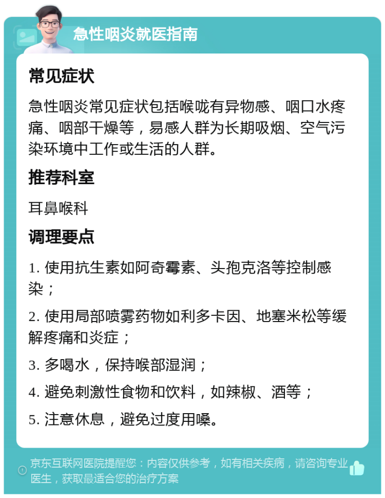 急性咽炎就医指南 常见症状 急性咽炎常见症状包括喉咙有异物感、咽口水疼痛、咽部干燥等，易感人群为长期吸烟、空气污染环境中工作或生活的人群。 推荐科室 耳鼻喉科 调理要点 1. 使用抗生素如阿奇霉素、头孢克洛等控制感染； 2. 使用局部喷雾药物如利多卡因、地塞米松等缓解疼痛和炎症； 3. 多喝水，保持喉部湿润； 4. 避免刺激性食物和饮料，如辣椒、酒等； 5. 注意休息，避免过度用嗓。