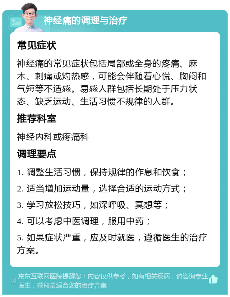 神经痛的调理与治疗 常见症状 神经痛的常见症状包括局部或全身的疼痛、麻木、刺痛或灼热感，可能会伴随着心慌、胸闷和气短等不适感。易感人群包括长期处于压力状态、缺乏运动、生活习惯不规律的人群。 推荐科室 神经内科或疼痛科 调理要点 1. 调整生活习惯，保持规律的作息和饮食； 2. 适当增加运动量，选择合适的运动方式； 3. 学习放松技巧，如深呼吸、冥想等； 4. 可以考虑中医调理，服用中药； 5. 如果症状严重，应及时就医，遵循医生的治疗方案。