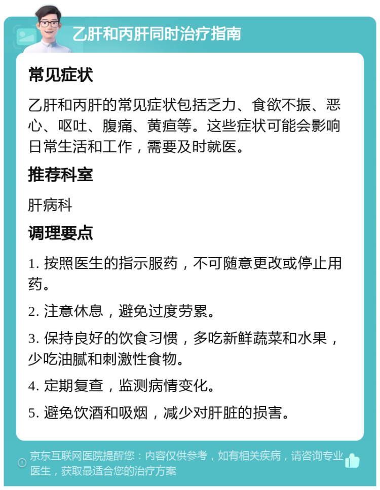 乙肝和丙肝同时治疗指南 常见症状 乙肝和丙肝的常见症状包括乏力、食欲不振、恶心、呕吐、腹痛、黄疸等。这些症状可能会影响日常生活和工作，需要及时就医。 推荐科室 肝病科 调理要点 1. 按照医生的指示服药，不可随意更改或停止用药。 2. 注意休息，避免过度劳累。 3. 保持良好的饮食习惯，多吃新鲜蔬菜和水果，少吃油腻和刺激性食物。 4. 定期复查，监测病情变化。 5. 避免饮酒和吸烟，减少对肝脏的损害。