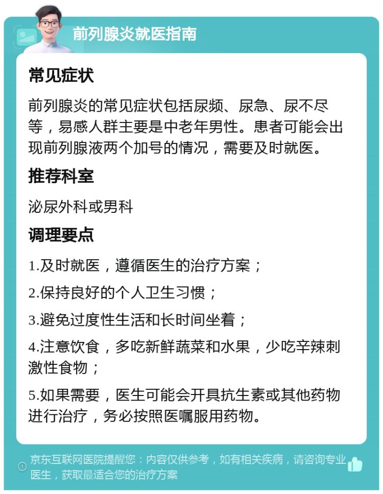 前列腺炎就医指南 常见症状 前列腺炎的常见症状包括尿频、尿急、尿不尽等，易感人群主要是中老年男性。患者可能会出现前列腺液两个加号的情况，需要及时就医。 推荐科室 泌尿外科或男科 调理要点 1.及时就医，遵循医生的治疗方案； 2.保持良好的个人卫生习惯； 3.避免过度性生活和长时间坐着； 4.注意饮食，多吃新鲜蔬菜和水果，少吃辛辣刺激性食物； 5.如果需要，医生可能会开具抗生素或其他药物进行治疗，务必按照医嘱服用药物。