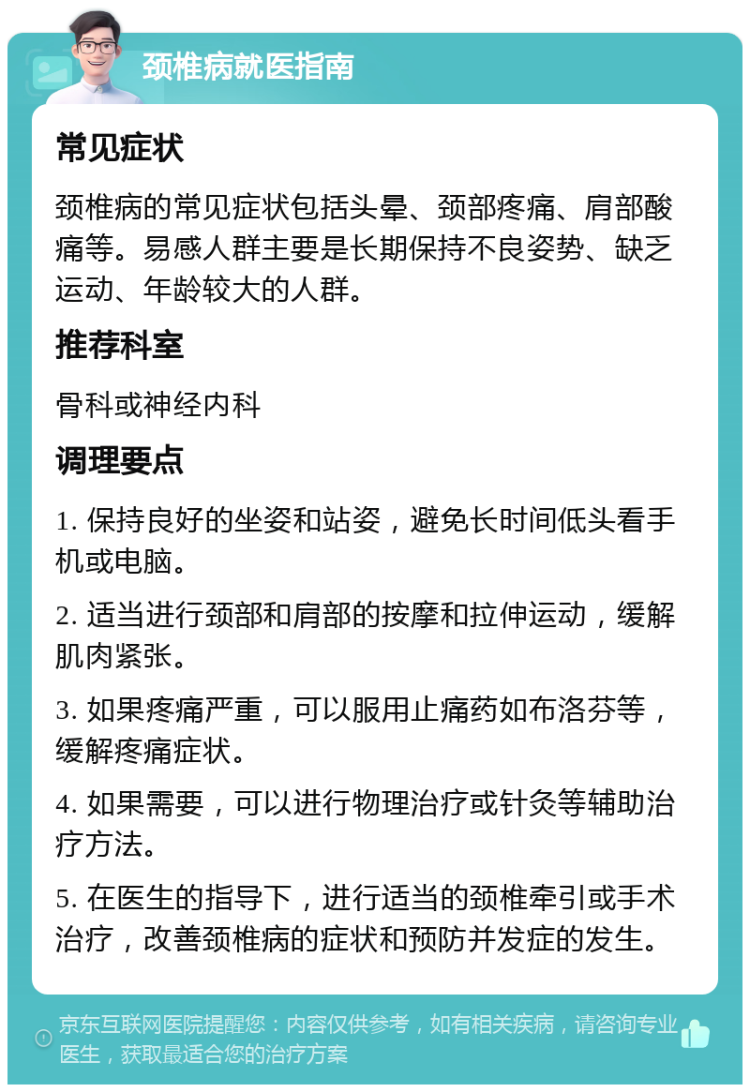 颈椎病就医指南 常见症状 颈椎病的常见症状包括头晕、颈部疼痛、肩部酸痛等。易感人群主要是长期保持不良姿势、缺乏运动、年龄较大的人群。 推荐科室 骨科或神经内科 调理要点 1. 保持良好的坐姿和站姿，避免长时间低头看手机或电脑。 2. 适当进行颈部和肩部的按摩和拉伸运动，缓解肌肉紧张。 3. 如果疼痛严重，可以服用止痛药如布洛芬等，缓解疼痛症状。 4. 如果需要，可以进行物理治疗或针灸等辅助治疗方法。 5. 在医生的指导下，进行适当的颈椎牵引或手术治疗，改善颈椎病的症状和预防并发症的发生。